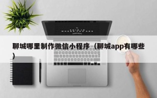 吉林聊城哪里制作微信小程序（聊城app有哪些）